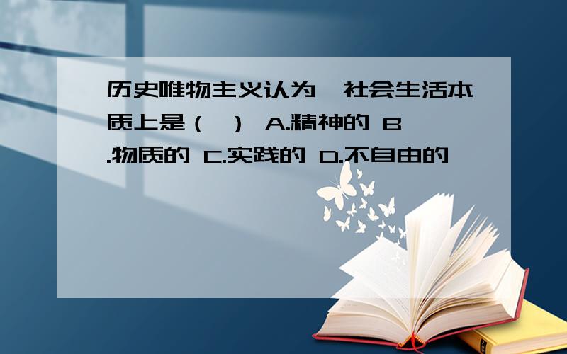 历史唯物主义认为,社会生活本质上是（ ） A.精神的 B.物质的 C.实践的 D.不自由的