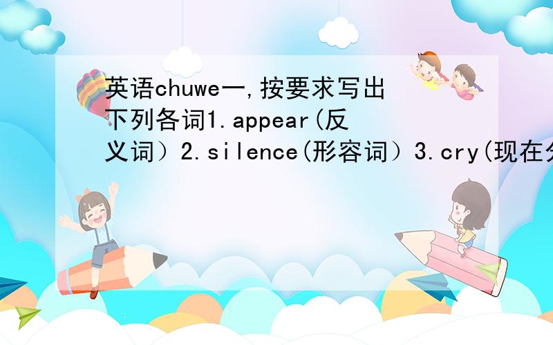 英语chuwe一,按要求写出下列各词1.appear(反义词）2.silence(形容词）3.cry(现在分词）4.di