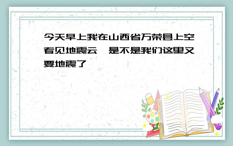 今天早上我在山西省万荣县上空看见地震云,是不是我们这里又要地震了