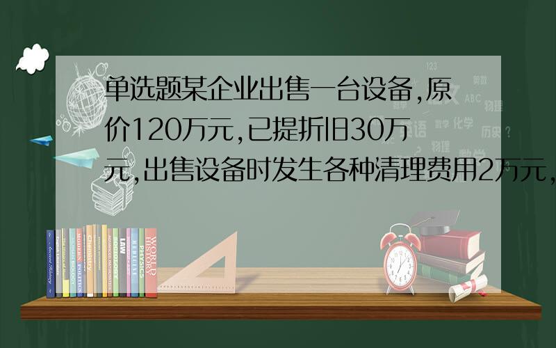 单选题某企业出售一台设备,原价120万元,已提折旧30万元,出售设备时发生各种清理费用2万元,