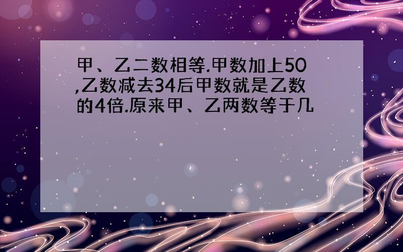 甲、乙二数相等.甲数加上50,乙数减去34后甲数就是乙数的4倍.原来甲、乙两数等于几