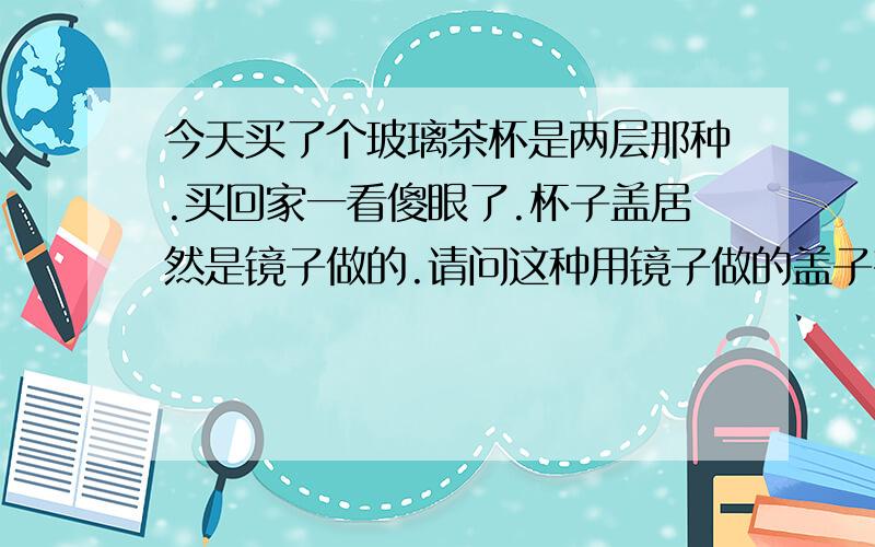 今天买了个玻璃茶杯是两层那种.买回家一看傻眼了.杯子盖居然是镜子做的.请问这种用镜子做的盖子有毒吗?