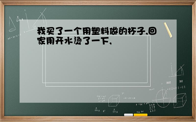 我买了一个用塑料做的杯子,回家用开水烫了一下,