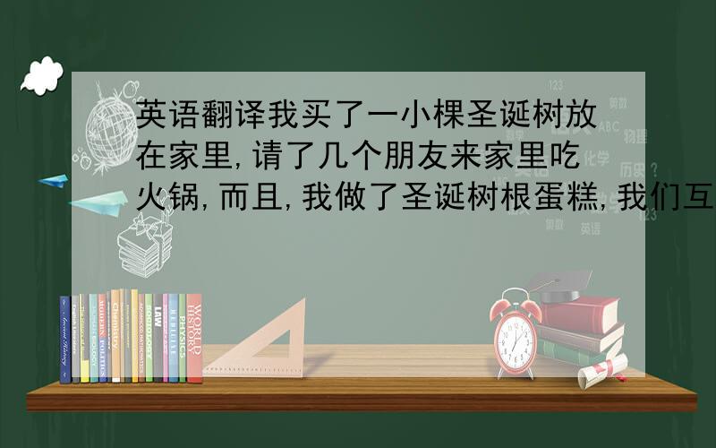 英语翻译我买了一小棵圣诞树放在家里,请了几个朋友来家里吃火锅,而且,我做了圣诞树根蛋糕,我们互相赠送了圣诞礼物,过了一个