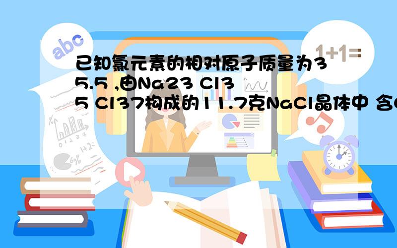 已知氯元素的相对原子质量为35.5 ,由Na23 Cl35 Cl37构成的11.7克NaCl晶体中 含Cl35多少克?含