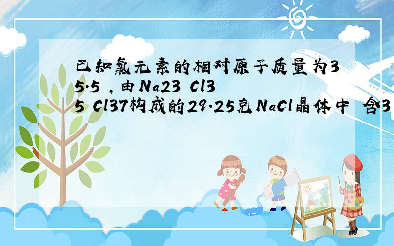 已知氯元素的相对原子质量为35.5 ,由Na23 Cl35 Cl37构成的29.25克NaCl晶体中 含3