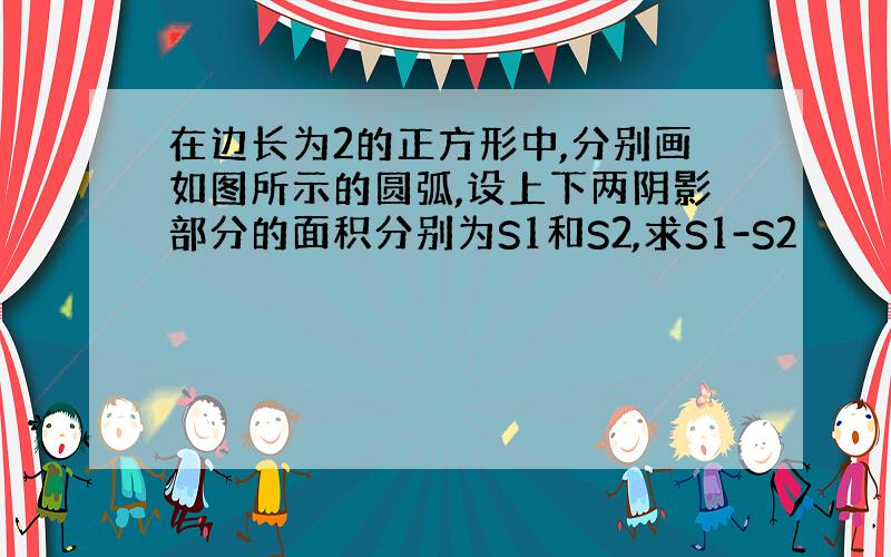 在边长为2的正方形中,分别画如图所示的圆弧,设上下两阴影部分的面积分别为S1和S2,求S1-S2