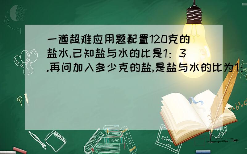 一道超难应用题配置120克的盐水,已知盐与水的比是1：3.再问加入多少克的盐,是盐与水的比为1：2?