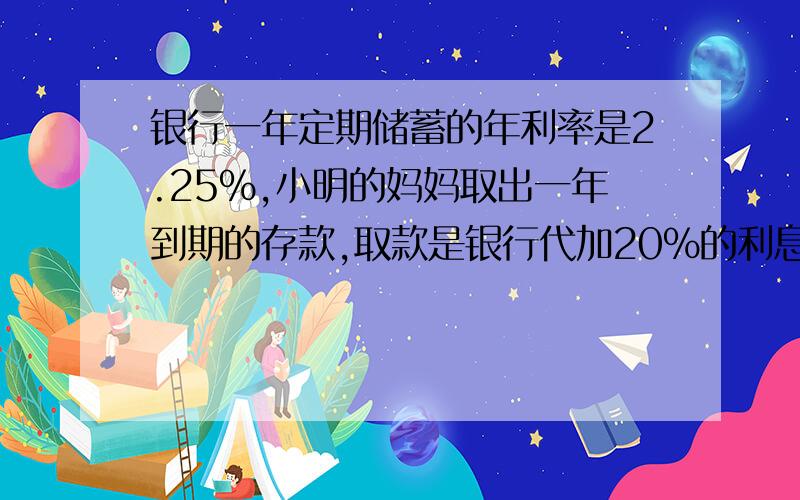 银行一年定期储蓄的年利率是2.25%,小明的妈妈取出一年到期的存款,取款是银行代加20%的利息税,实际取出的税后利息为1