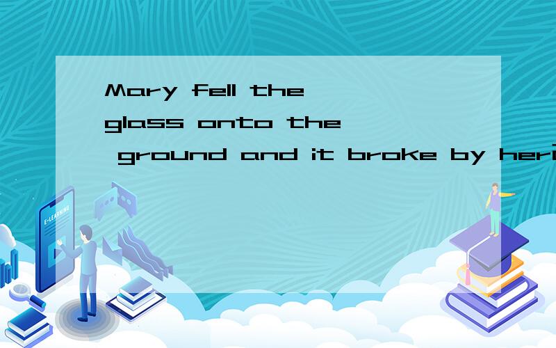 Mary fell the glass onto the ground and it broke by her改错