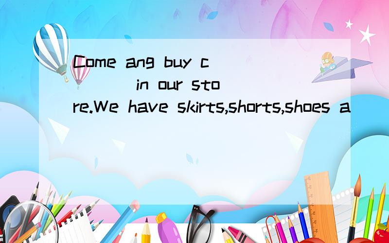 Come ang buy c___ in our store.We have skirts,shorts,shoes a