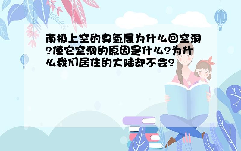 南极上空的臭氧层为什么回空洞?使它空洞的原因是什么?为什么我们居住的大陆却不会?