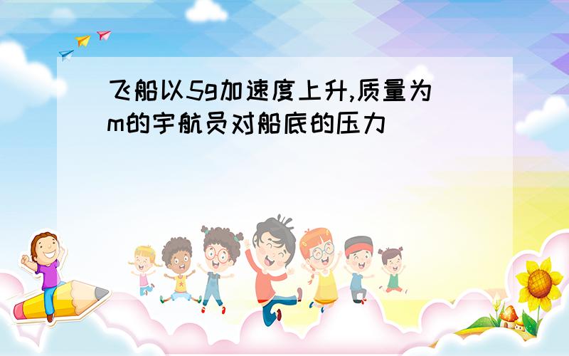 飞船以5g加速度上升,质量为m的宇航员对船底的压力