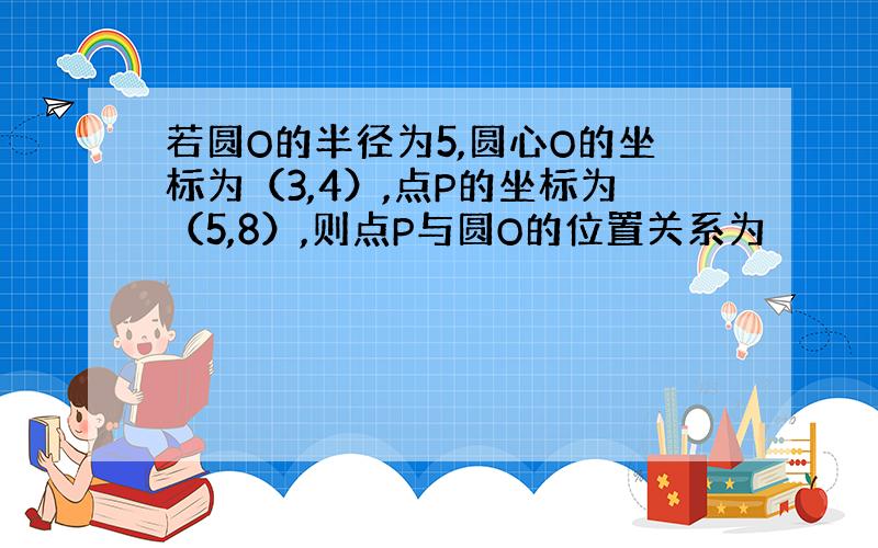 若圆O的半径为5,圆心O的坐标为（3,4）,点P的坐标为（5,8）,则点P与圆O的位置关系为