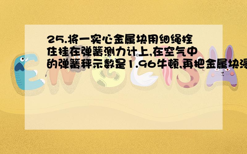 25.将一实心金属块用细绳拴住挂在弹簧测力计上,在空气中的弹簧秤示数是1.96牛顿,再把金属块浸没在水中,这时弹簧测力计