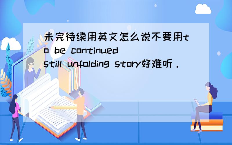 未完待续用英文怎么说不要用to be continuedstill unfolding story好难听。