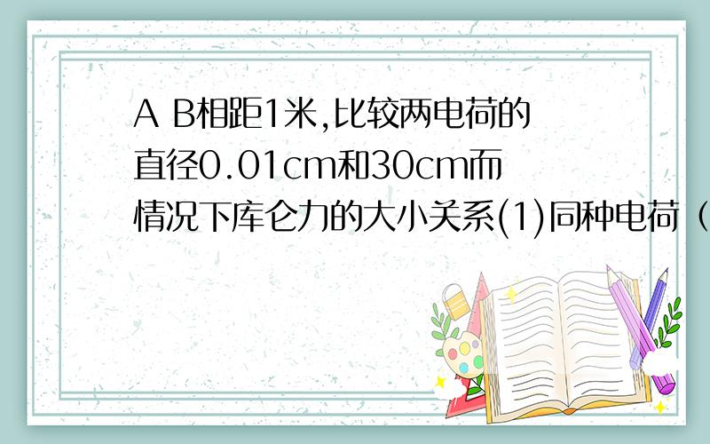 A B相距1米,比较两电荷的直径0.01cm和30cm而情况下库仑力的大小关系(1)同种电荷（2）异种电荷