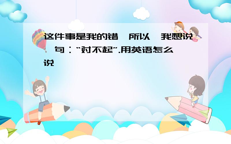 这件事是我的错,所以,我想说一句：“对不起”.用英语怎么说