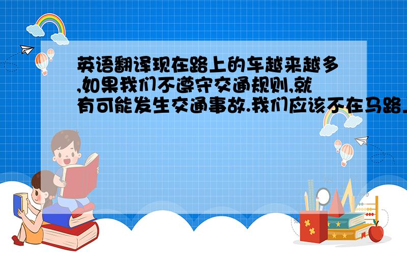 英语翻译现在路上的车越来越多,如果我们不遵守交通规则,就有可能发生交通事故.我们应该不在马路上玩,过马路要走人行横道,行