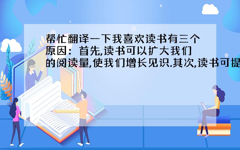 帮忙翻译一下我喜欢读书有三个原因：首先,读书可以扩大我们的阅读量,使我们增长见识.其次,读书可提高我们的写作水平, 让你