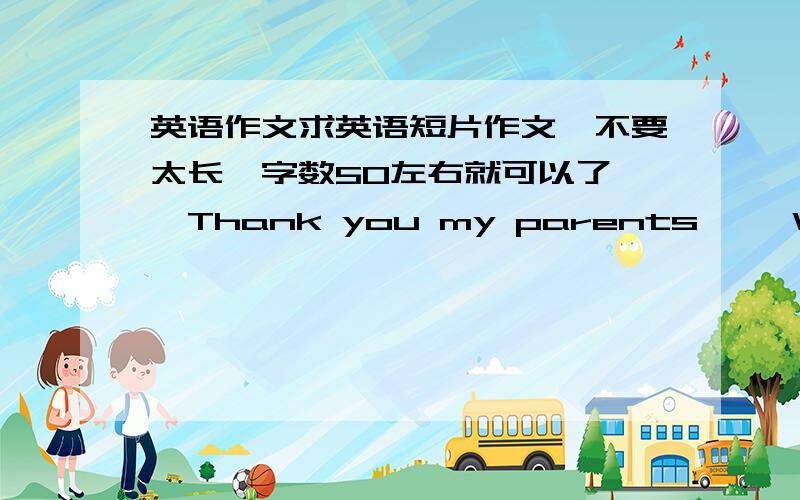 英语作文求英语短片作文,不要太长,字数50左右就可以了,《Thank you my parents》 《When I g