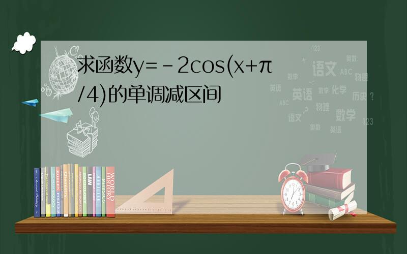 求函数y=-2cos(x+π/4)的单调减区间