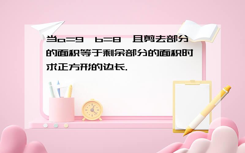 当a=9,b=8,且剪去部分的面积等于剩余部分的面积时,求正方形的边长.