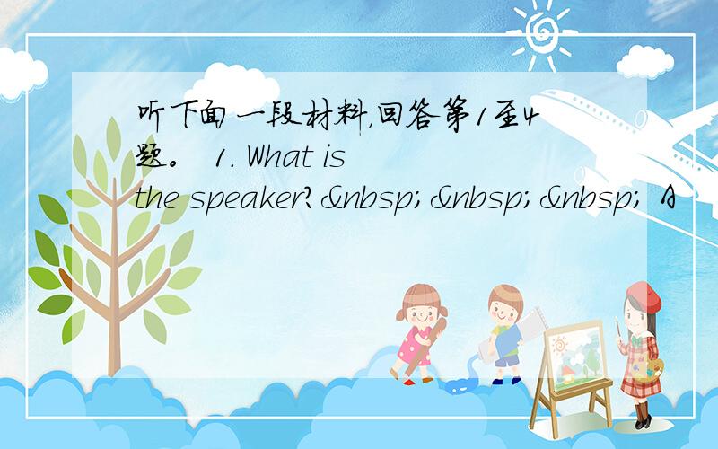 听下面一段材料，回答第1至4题。 1. What is the speaker?    A