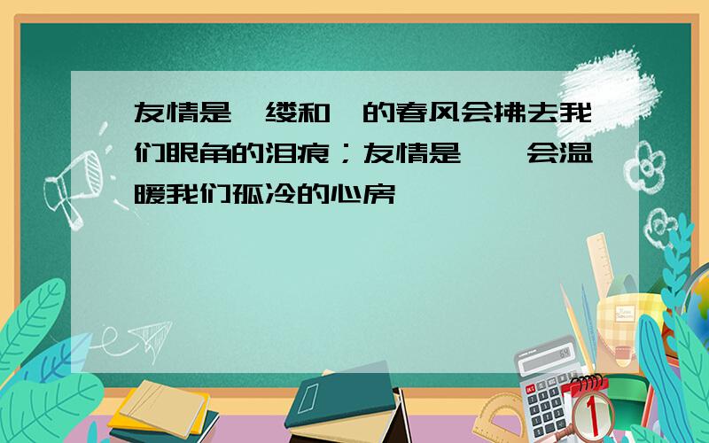 友情是一缕和煦的春风会拂去我们眼角的泪痕；友情是——会温暖我们孤冷的心房