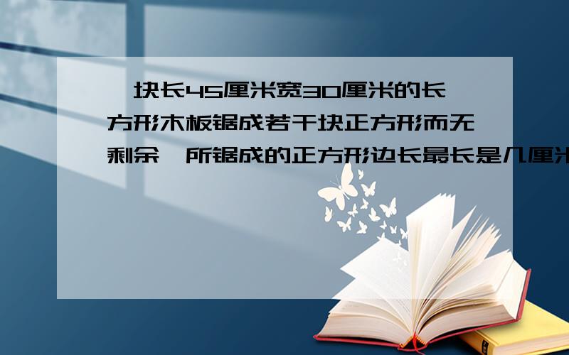 一块长45厘米宽30厘米的长方形木板锯成若干块正方形而无剩余,所锯成的正方形边长最长是几厘米?