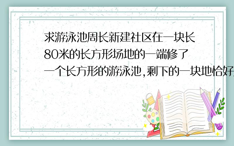 求游泳池周长新建社区在一块长80米的长方形场地的一端修了一个长方形的游泳池,剩下的一块地恰好是一个正方形,这个游泳池的周