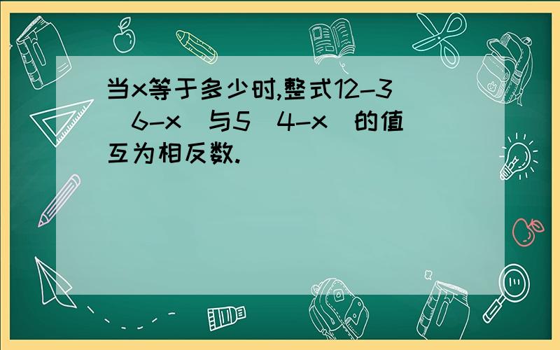 当x等于多少时,整式12-3（6-x）与5（4-x）的值互为相反数.