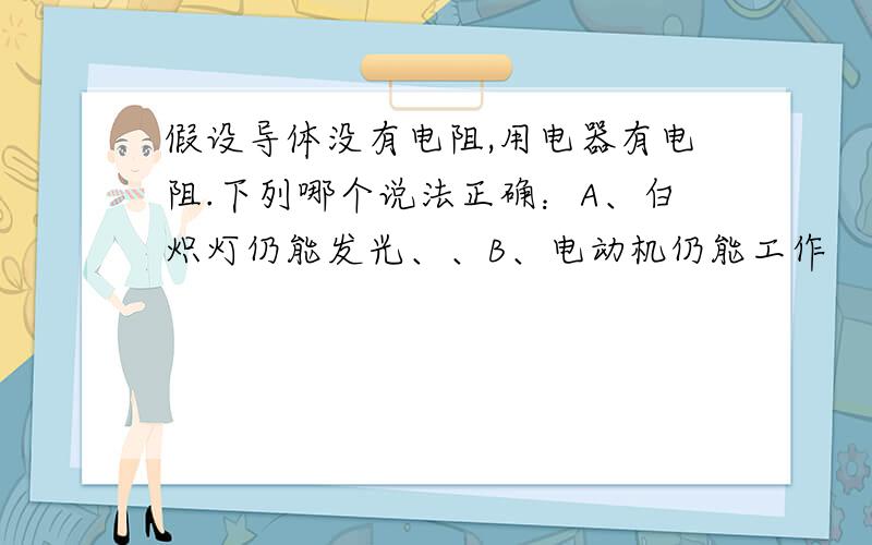 假设导体没有电阻,用电器有电阻.下列哪个说法正确：A、白炽灯仍能发光、、B、电动机仍能工作