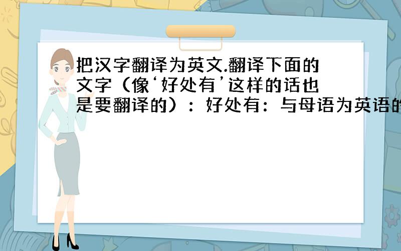 把汉字翻译为英文.翻译下面的文字（像‘好处有’这样的话也是要翻译的）：好处有：与母语为英语的人交流能提高语言能力；能了解