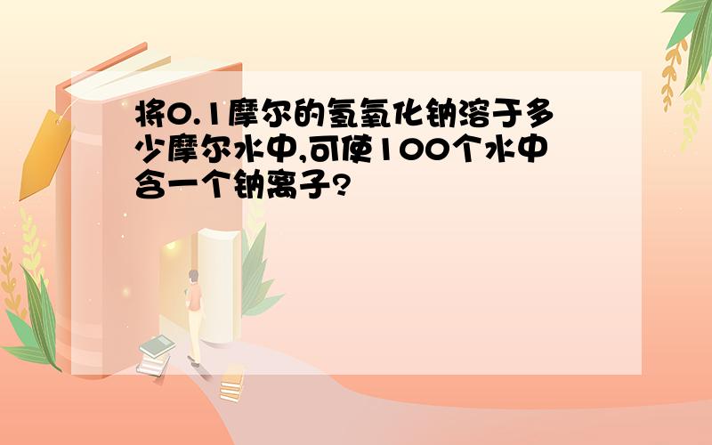 将0.1摩尔的氢氧化钠溶于多少摩尔水中,可使100个水中含一个钠离子?