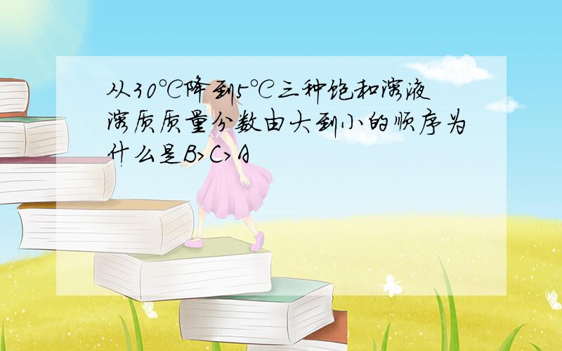 从30℃降到5℃三种饱和溶液溶质质量分数由大到小的顺序为什么是B>C>A