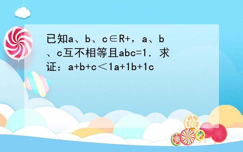 已知a、b、c∈R+，a、b、c互不相等且abc=1．求证：a+b+c＜1a+1b+1c