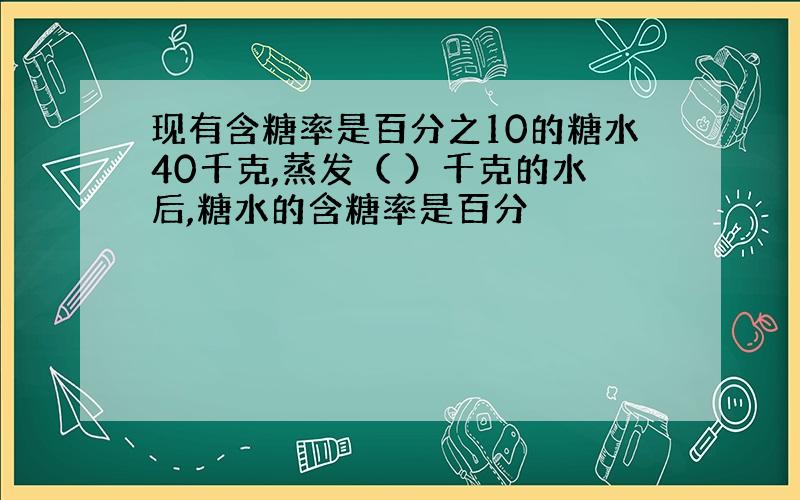 现有含糖率是百分之10的糖水40千克,蒸发（ ）千克的水后,糖水的含糖率是百分