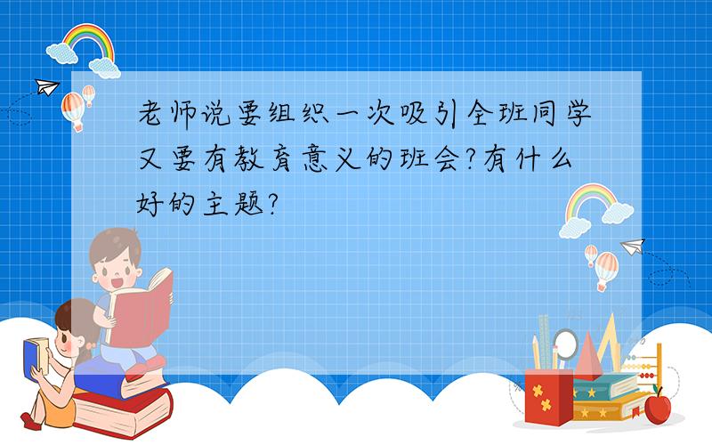 老师说要组织一次吸引全班同学又要有教育意义的班会?有什么好的主题?