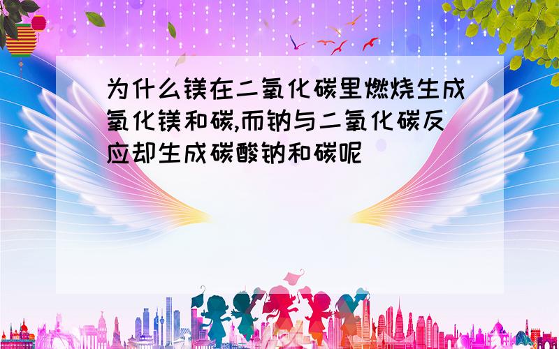 为什么镁在二氧化碳里燃烧生成氧化镁和碳,而钠与二氧化碳反应却生成碳酸钠和碳呢