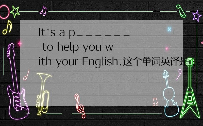 It's a p______ to help you with your English.这个单词英译是：a feeli