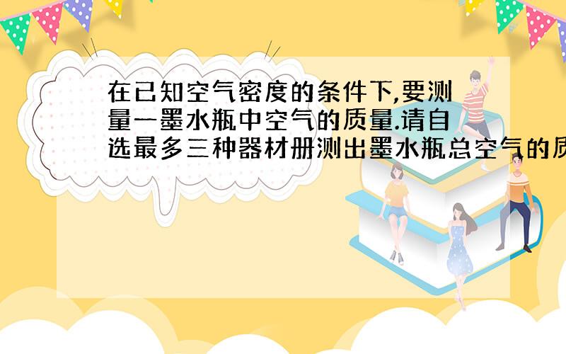 在已知空气密度的条件下,要测量一墨水瓶中空气的质量.请自选最多三种器材册测出墨水瓶总空气的质量.