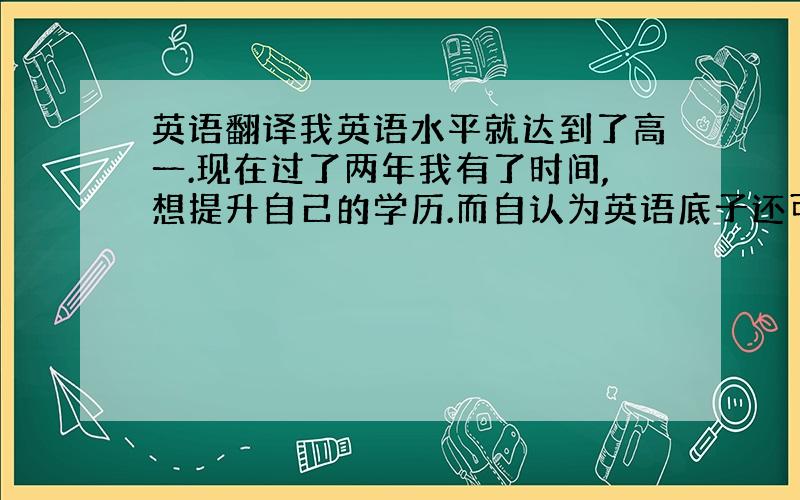 英语翻译我英语水平就达到了高一.现在过了两年我有了时间,想提升自己的学历.而自认为英语底子还可以.同时也就对英语还有点兴