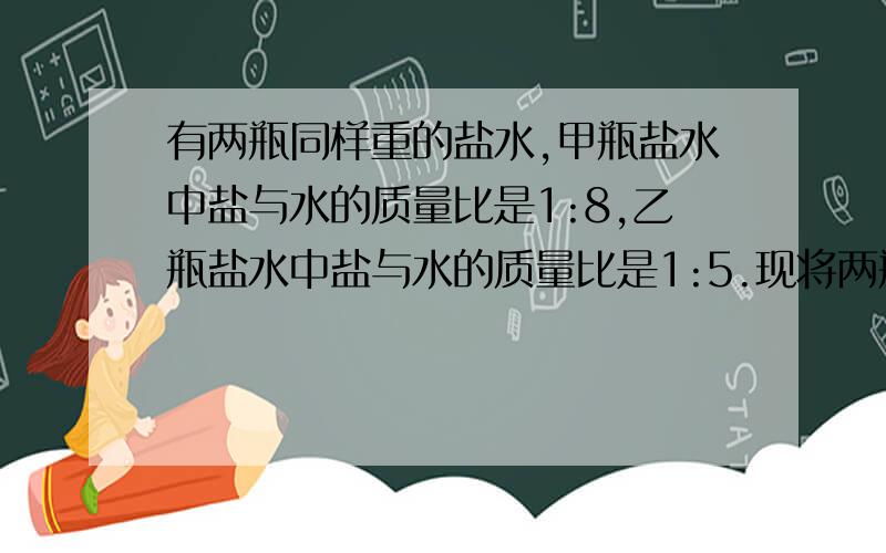 有两瓶同样重的盐水,甲瓶盐水中盐与水的质量比是1:8,乙瓶盐水中盐与水的质量比是1:5.现将两瓶盐水倒在一起,在混合后的