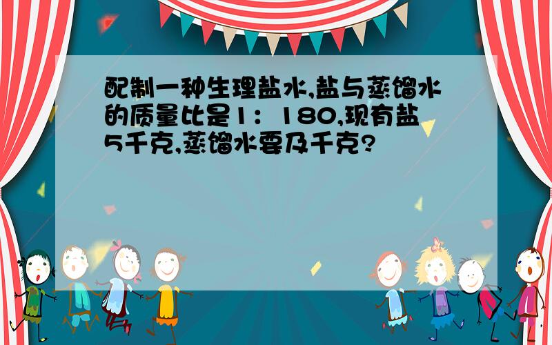 配制一种生理盐水,盐与蒸馏水的质量比是1：180,现有盐5千克,蒸馏水要及千克?