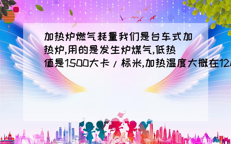 加热炉燃气耗量我们是台车式加热炉,用的是发生炉煤气,低热值是1500大卡/标米,加热温度大概在1200-1300,加热炉