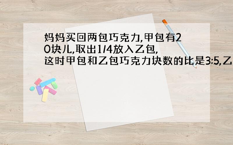 妈妈买回两包巧克力,甲包有20块儿,取出1/4放入乙包,这时甲包和乙包巧克力块数的比是3:5,乙包原来有