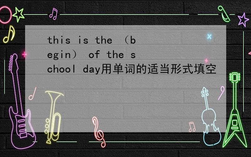 this is the （begin） of the school day用单词的适当形式填空