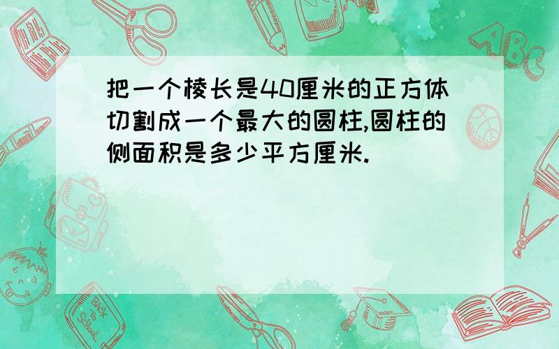 把一个棱长是40厘米的正方体切割成一个最大的圆柱,圆柱的侧面积是多少平方厘米.