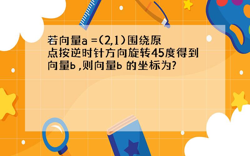 若向量a =(2,1)围绕原点按逆时针方向旋转45度得到向量b ,则向量b 的坐标为?